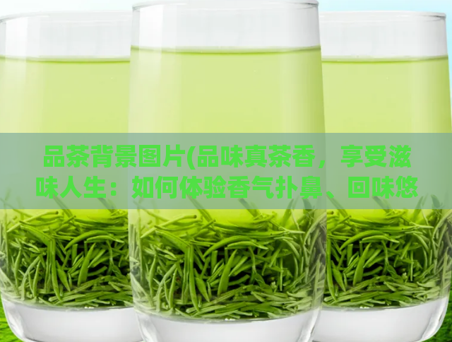 品茶背景图片(品味真茶香，享受滋味人生：如何体验香气扑鼻、回味悠长的好茶？)