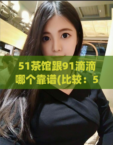 51茶馆跟91滴滴哪个靠谱(比较：51茶馆和91滴滴，哪个更可靠？)