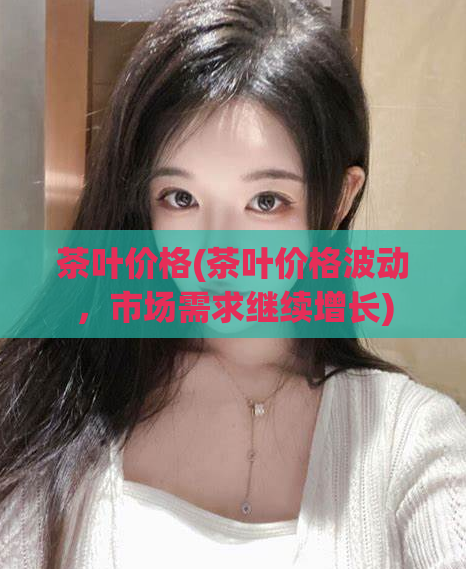 茶叶价格(茶叶价格波动，市场需求继续增长)