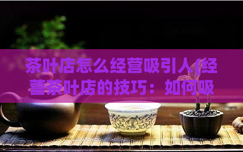 茶叶店怎么经营吸引人(经营茶叶店的技巧：如何吸引顾客？)