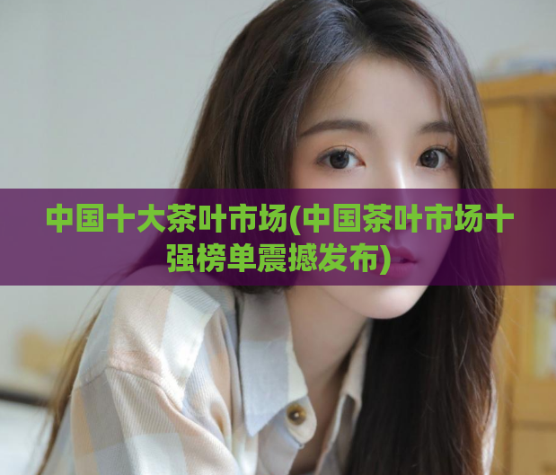 中国十大茶叶市场(中国茶叶市场十强榜单震撼发布)