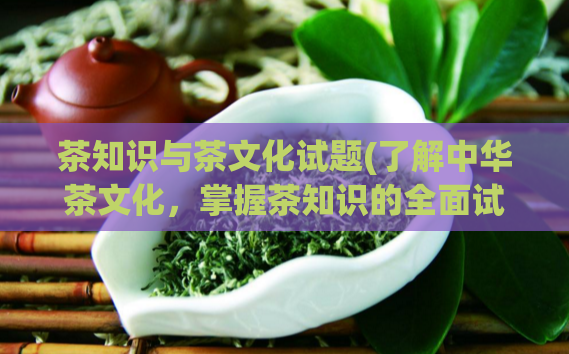 茶知识与茶文化试题(了解中华茶文化,掌握茶知识的全面试题)