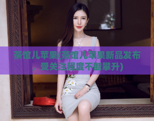 茶馆儿苹果(茶馆儿苹果新品发布，受关注程度不断攀升)