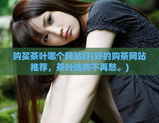 购买茶叶哪个网站好(好的购茶网站推荐，茶叶选购不再愁。)
