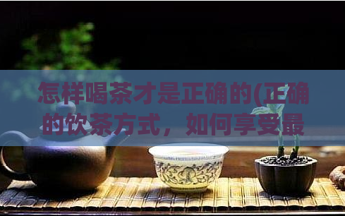 怎样喝茶才是正确的(正确的饮茶方式，如何享受最佳口感？)