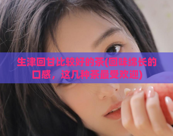 生津回甘比较好的茶(回味绵长的口感,这几种茶最受欢迎)