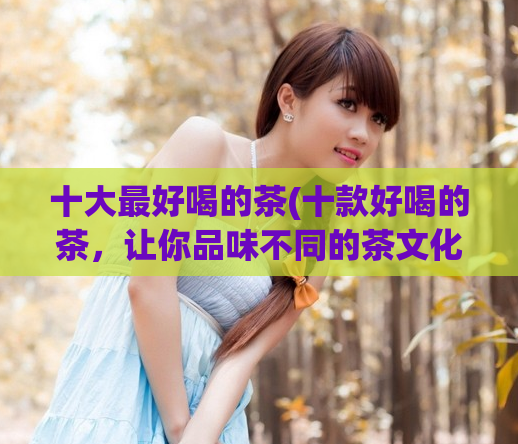 十大最好喝的茶(十款好喝的茶,让你品味不同的茶文化)