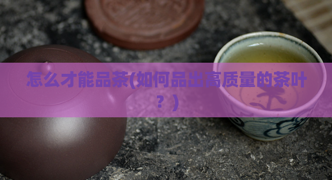 怎么才能品茶(如何品出高质量的茶叶？)