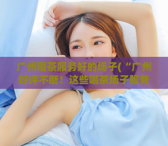 广州喝茶服务好的场子(“广州好评不断！这些喝茶场子服务一流！”)