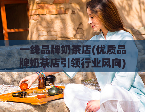 一线品牌奶茶店(优质品牌奶茶店引领行业风向)