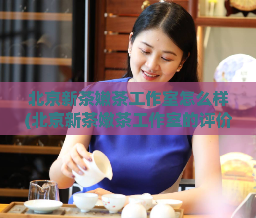 北京新茶嫩茶工作室怎么样(北京新茶嫩茶工作室的评价及口碑详解)
