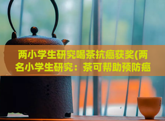 两小学生研究喝茶抗癌获奖(两名小学生研究:茶可帮助预防癌症,获科技比赛奖项)