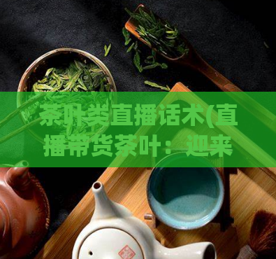 茶叶类直播话术(直播带货茶叶:迎来健康生活的一杯好茶)