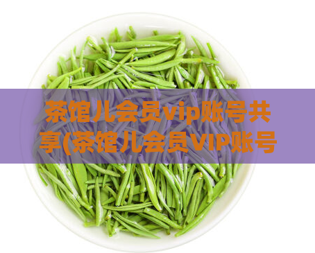 茶馆儿会员vip账号共享(茶馆儿会员VIP账号共享，VIP享受不止一份福利！)
