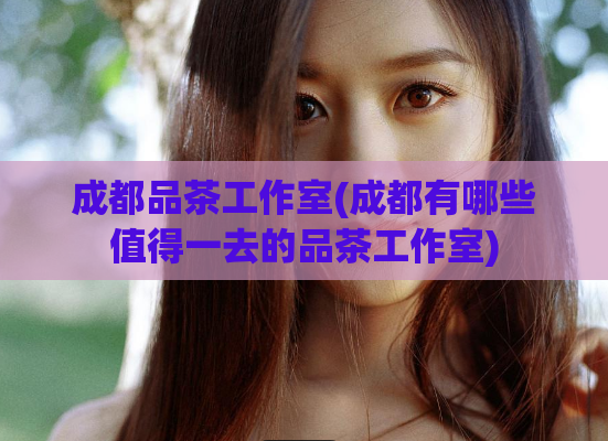 成都品茶工作室(成都有哪些值得一去的品茶工作室)