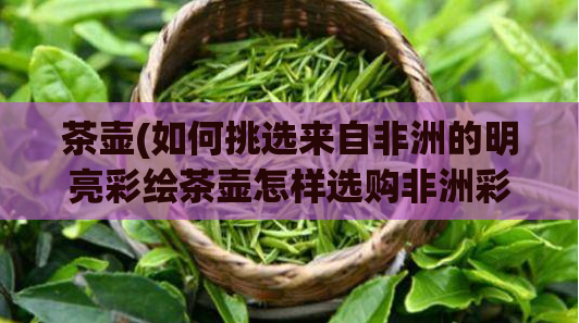 茶壶(如何挑选来自非洲的明亮彩绘茶壶怎样选购非洲彩绘茶壶)