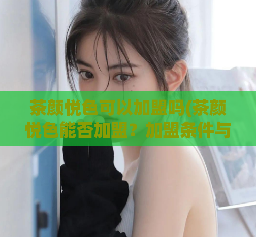 茶颜悦色可以加盟吗(茶颜悦色能否加盟？加盟条件与流程简介)