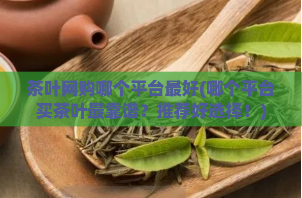 茶叶网购哪个平台最好(哪个平台买茶叶最靠谱?推荐好选择!)
