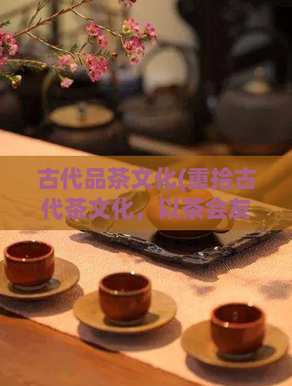 古代品茶文化(重拾古代茶文化，以茶会友。)