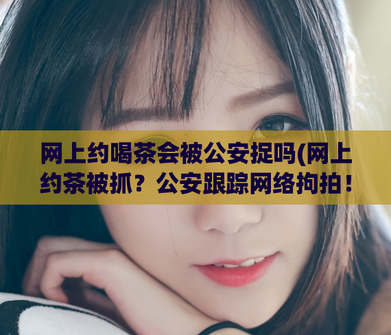 网上约喝茶会被公安捉吗(网上约茶被抓？公安跟踪网络拘拍！)