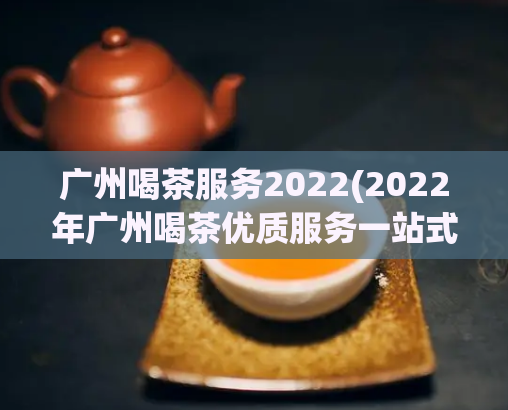 广州喝茶服务2022(2022年广州喝茶优质服务一站式体验)