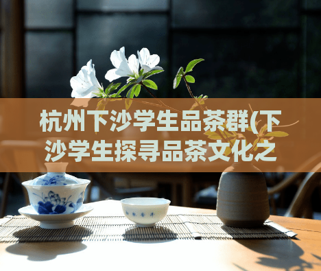 杭州下沙学生品茶群(下沙学生探寻品茶文化之旅)
