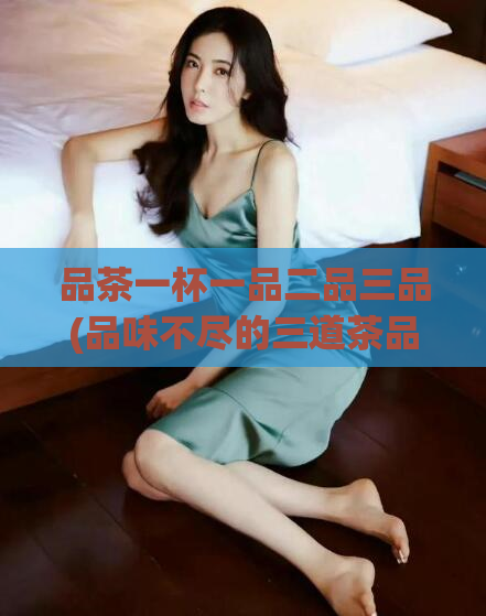 品茶一杯一品二品三品(品味不尽的三道茶品体验)