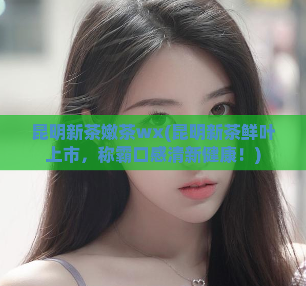昆明新茶嫩茶wx(昆明新茶鲜叶上市，称霸口感清新健康！)