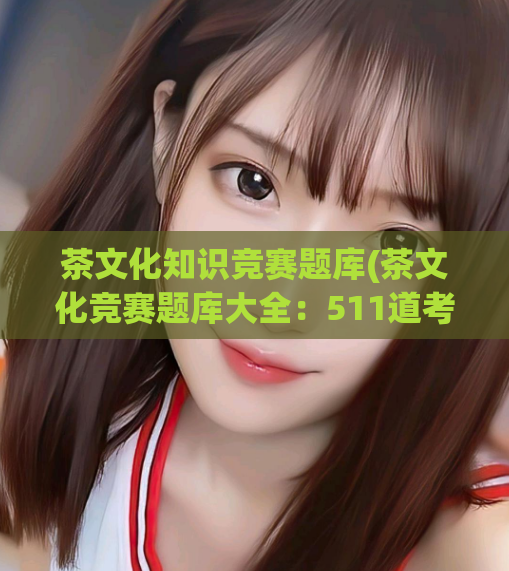 茶文化知识竞赛题库(茶文化竞赛题库大全：511道考题汇总)