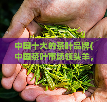 中国十大的茶叶品牌(中国茶叶市场领头羊，这是十大茶叶品牌！)