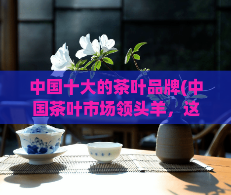 中国十大的茶叶品牌(中国茶叶市场领头羊，这是十大茶叶品牌！)