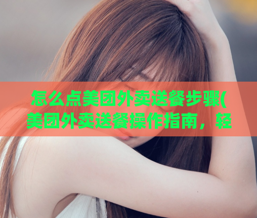 怎么点美团外卖送餐步骤(美团外卖送餐操作指南，轻松上手！)
