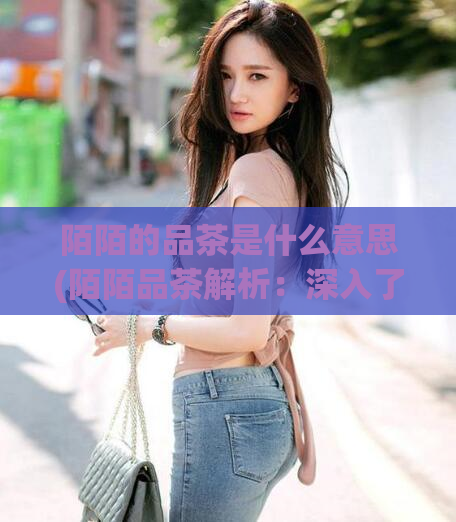 陌陌的品茶是什么意思(陌陌品茶解析：深入了解古老饮茶文化)