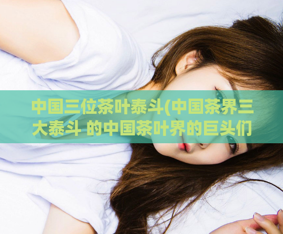 中国三位茶叶泰斗(中国茶界三大泰斗 的中国茶叶界的巨头们)
