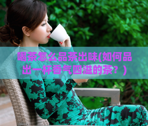喝茶怎么品茶出味(如何品出一杯香气四溢的茶？)
