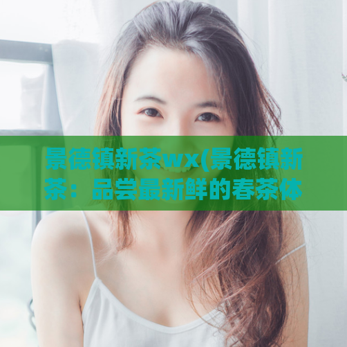 景德镇新茶wx(景德镇新茶：品尝最新鲜的春茶体验)