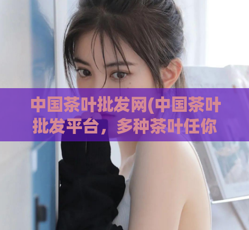 中国茶叶批发网(中国茶叶批发平台,多种茶叶任你选购)