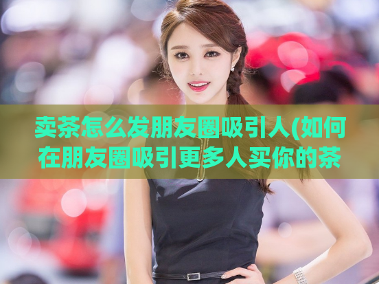卖茶怎么发朋友圈吸引人(如何在朋友圈吸引更多人买你的茶品？)
