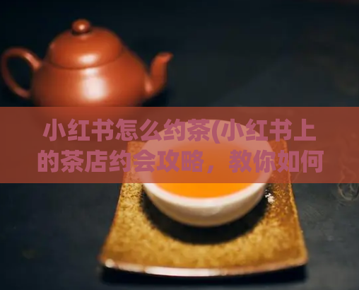 小红书怎么约茶(小红书上的茶店约会攻略，教你如何甜蜜共度下午茶时光。)