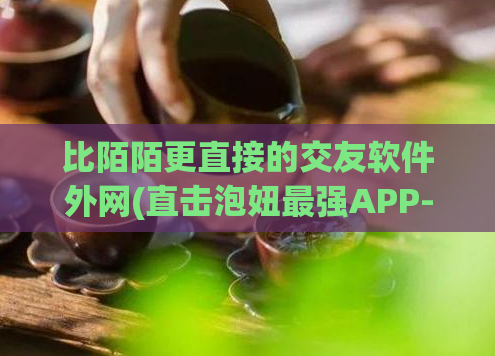 比陌陌更直接的交友软件外网(直击泡妞最强APP-交友利器,下载有惊喜!)