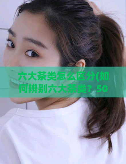 六大茶类怎么区分(如何辨别六大茶类？50字以内)