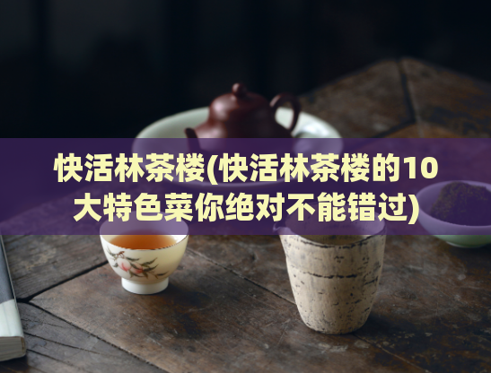 快活林茶楼(快活林茶楼的10大特色菜你绝对不能错过)