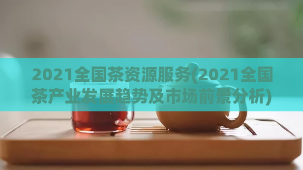 2021全国茶资源服务(2021全国茶产业发展趋势及市场前景分析)