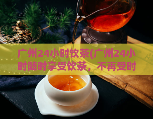 广州24小时饮茶(广州24小时随时享受饮茶,不再受时间限制)