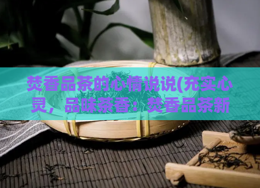 焚香品茶的心情说说(充实心灵，品味茶香：焚香品茶新体验)