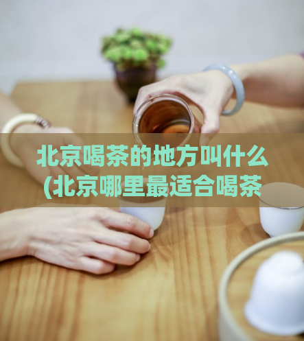 北京喝茶的地方叫什么(北京哪里最适合喝茶？ )