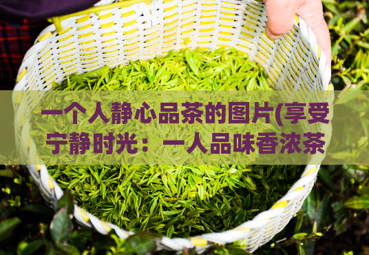 一个人静心品茶的图片(享受宁静时光:一人品味香浓茶香)