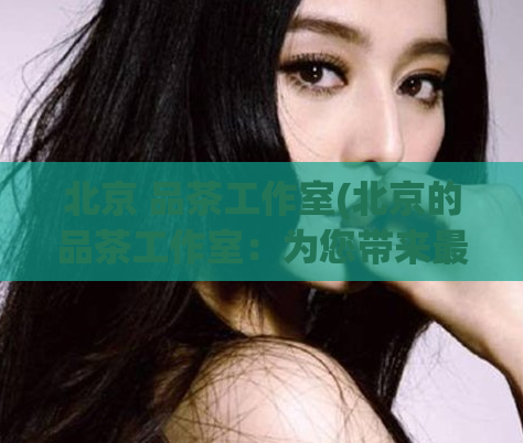 北京 品茶工作室(北京的品茶工作室:为您带来最优雅的品茶体验)