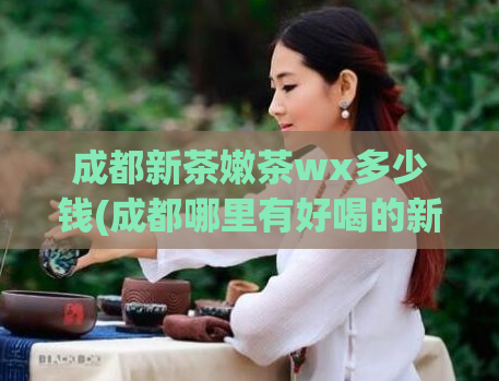 成都新茶嫩茶wx多少钱(成都哪里有好喝的新茶？推荐一家wx值得尝试！)