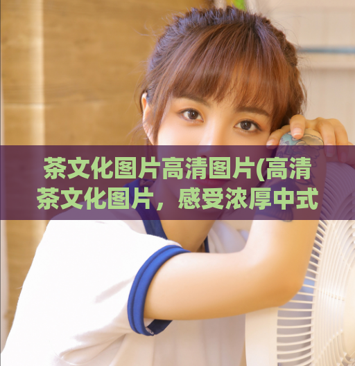 茶文化图片高清图片(高清茶文化图片，感受浓厚中式文化气息)